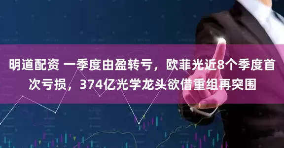 明道配资 一季度由盈转亏，欧菲光近8个季度首次亏损，374亿光学龙头欲借重组再突围