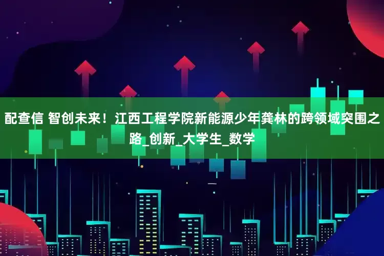 配查信 智创未来！江西工程学院新能源少年龚林的跨领域突围之路_创新_大学生_数学