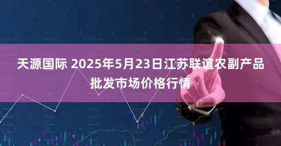 天源国际 2025年5月23日江苏联谊农副产品批发市场价格行情
