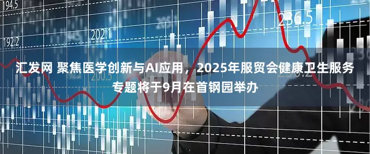 汇发网 聚焦医学创新与AI应用，2025年服贸会健康卫生服务专题将于9月在首钢园举办