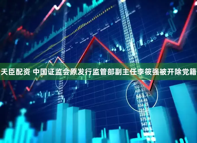 天臣配资 中国证监会原发行监管部副主任李筱强被开除党籍