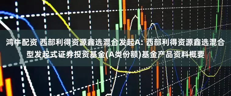 鸿牛配资 西部利得资源鑫选混合发起A: 西部利得资源鑫选混合型发起式证券投资基金(A类份额)基金产品资料概要