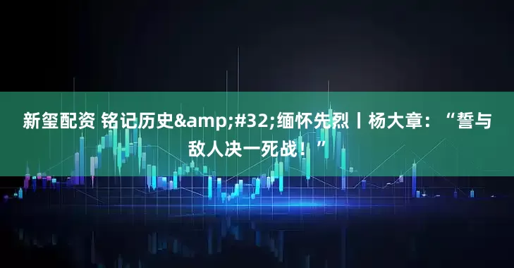新玺配资 铭记历史 缅怀先烈丨杨大章：“誓与敌人决一死战！”
