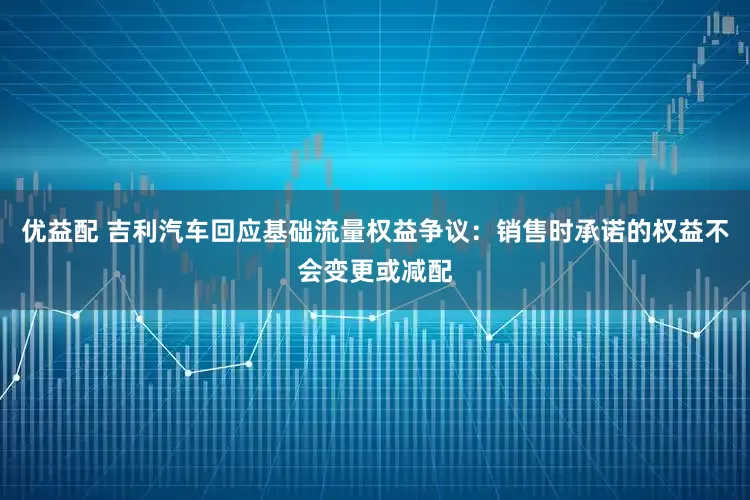 优益配 吉利汽车回应基础流量权益争议：销售时承诺的权益不会变更或减配