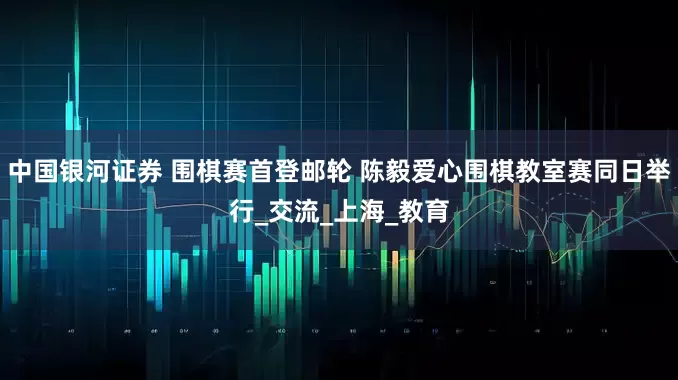 中国银河证券 围棋赛首登邮轮 陈毅爱心围棋教室赛同日举行_交流_上海_教育