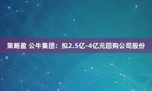 策略盈 公牛集团：拟2.5亿-4亿元回购公司股份