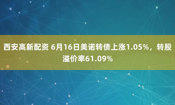 西安高新配资 6月16日美诺转债上涨1.05%，转股溢价率61.09%