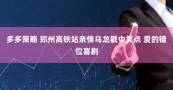 多多策略 郑州高铁站亲情乌龙戳中笑点 爱的错位喜剧
