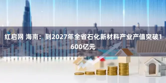 红启网 海南：到2027年全省石化新材料产业产值突破1600亿元