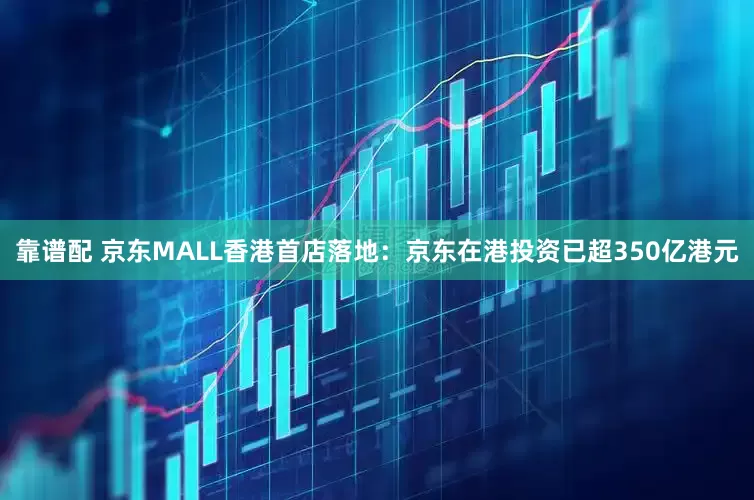 靠谱配 京东MALL香港首店落地：京东在港投资已超350亿港元