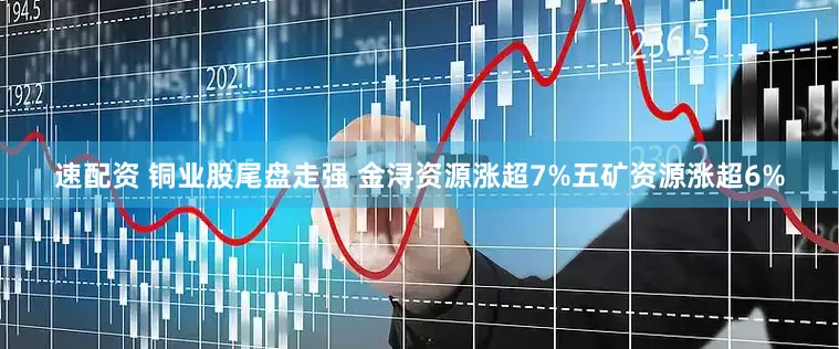 速配资 铜业股尾盘走强 金浔资源涨超7%五矿资源涨超6%